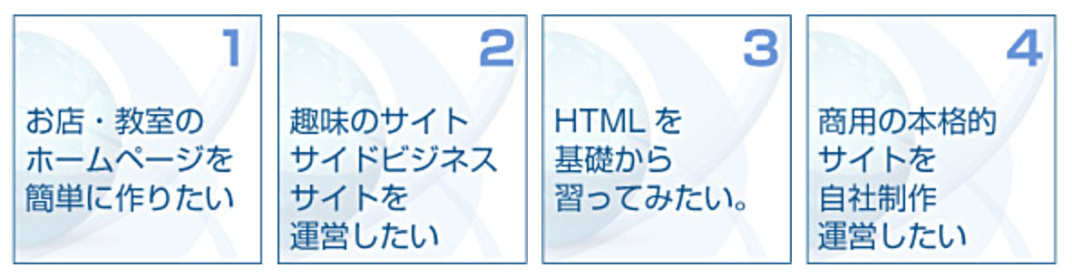 1.お店・教室のホームページを簡単に作りたい 2.趣味のサイト、サイドビジネスサイトを運営したい 3.HTMLを基礎から習ってみたい。 4.商用の本格的サイトを自社制作運営したい